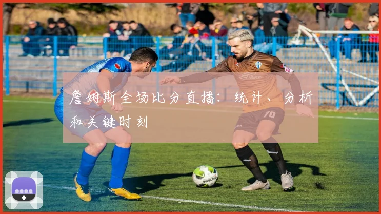 詹姆斯全场比分直播:统计、分析和关键时刻