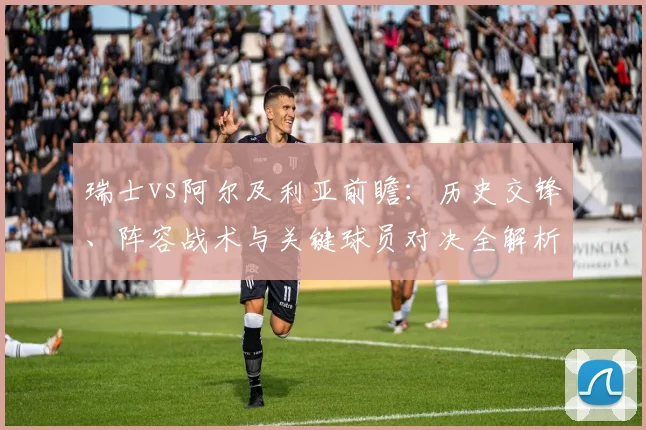 瑞士vs阿尔及利亚前瞻:历史交锋、阵容战术与关键球员对决全解析