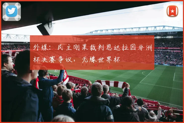 外媒：民主刚果裁判恩达拉因非洲杯决赛争议，无缘世界杯