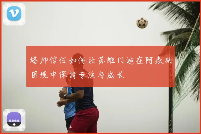 塔帅信任如何让苏维门迪在阿森纳困境中保持专注与成长