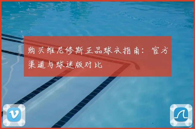 购买维尼修斯正品球衣指南:官方渠道与球迷版对比