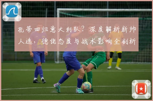 孔蒂回归意大利队？深度解析新帅人选，德佬态度与战术影响全剖析