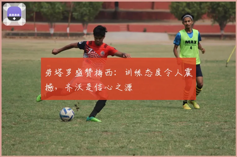 劳塔罗盛赞梅西：训练态度令人震撼，齐沃是信心之源