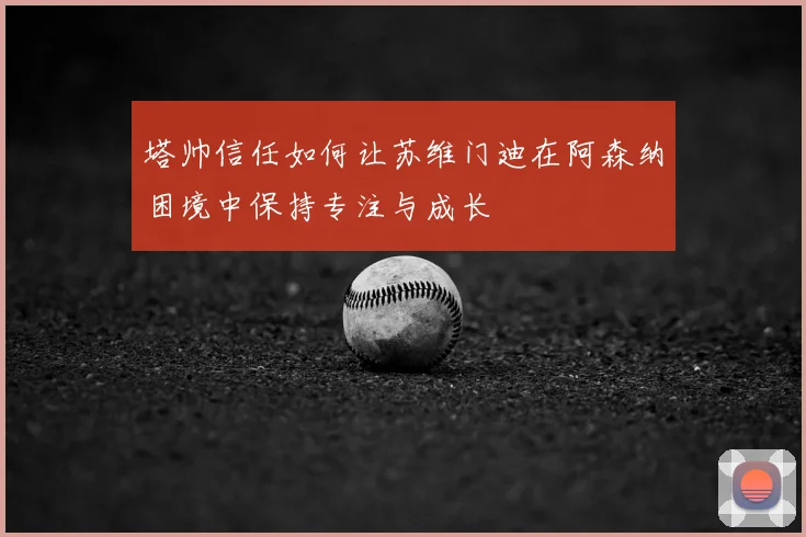 塔帅信任如何让苏维门迪在阿森纳困境中保持专注与成长