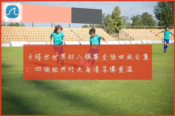 卡塔尔世界杯八强赛全场回放合集:四场经典对决高清录像重温